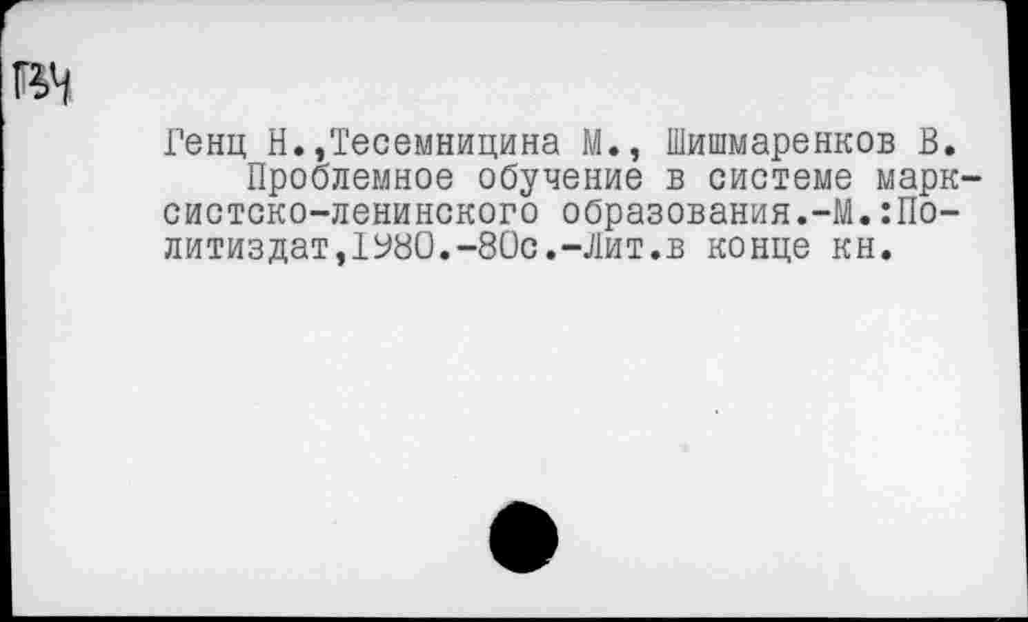 ﻿ГенцН.,Тесемницина М., Шишмаренков В.
Проблемное обучение в системе марксистско-ленинского образования.-М.Политиздат, 1У80.-80с.-Лит.в конце кн.